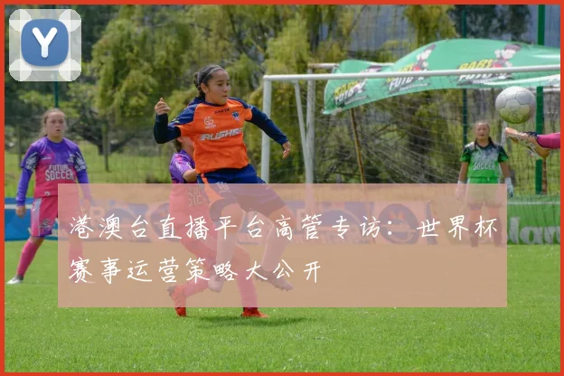 港澳台直播平台高管专访：世界杯赛事运营策略大公开
