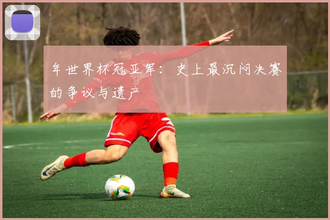 年世界杯冠亚军：史上最沉闷决赛的争议与遗产