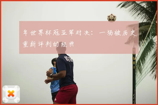 年世界杯冠亚军对决：一场被历史重新评判的经典