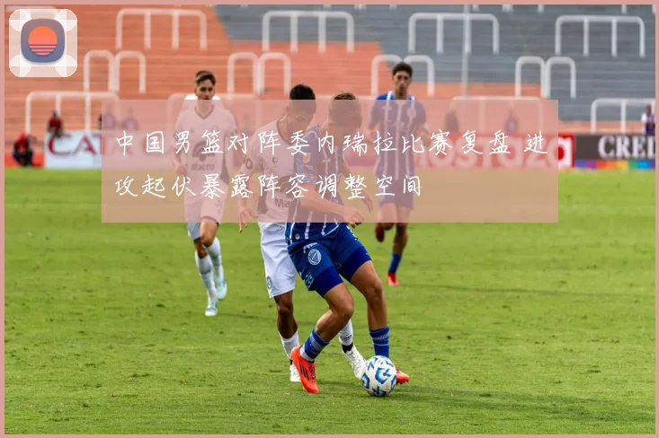 中国男篮对阵委内瑞拉比赛复盘 进攻起伏暴露阵容调整空间