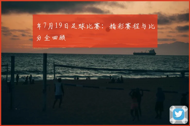 年7月19日足球比赛：精彩赛程与比分全回顾