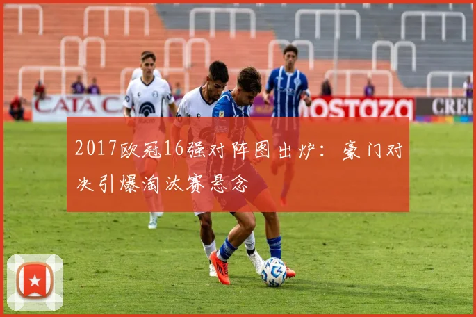 2017欧冠16强对阵图出炉：豪门对决引爆淘汰赛悬念