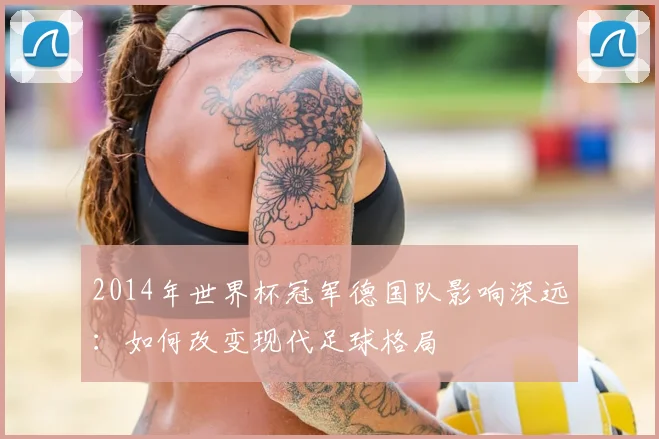 2014年世界杯冠军德国队影响深远：如何改变现代足球格局