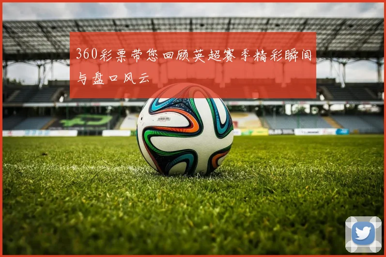 360彩票带您回顾英超赛季精彩瞬间与盘口风云