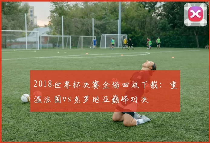 2018世界杯决赛全场回放下载：重温法国vs克罗地亚巅峰对决
