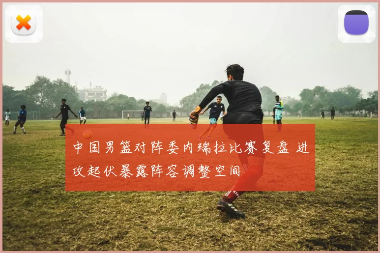 中国男篮对阵委内瑞拉比赛复盘 进攻起伏暴露阵容调整空间