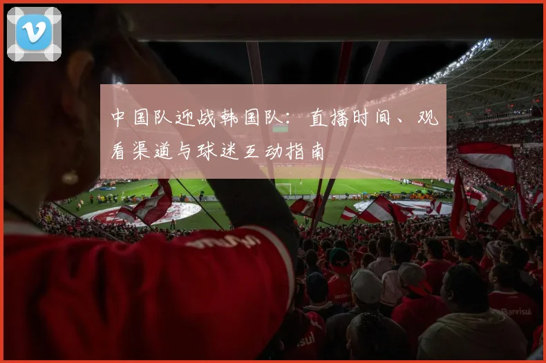 中国队迎战韩国队：直播时间、观看渠道与球迷互动指南