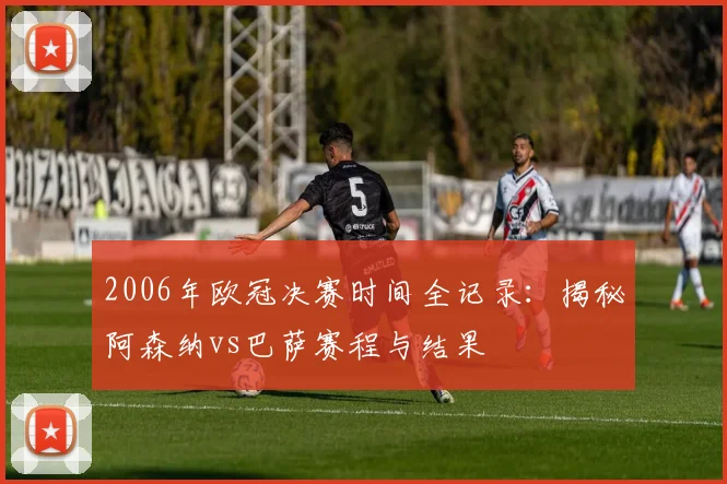 2006年欧冠决赛时间全记录：揭秘阿森纳vs巴萨赛程与结果