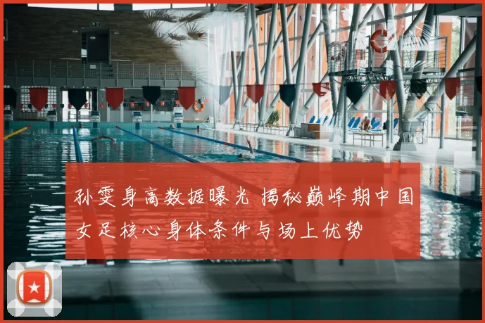 孙雯身高数据曝光 揭秘巅峰期中国女足核心身体条件与场上优势