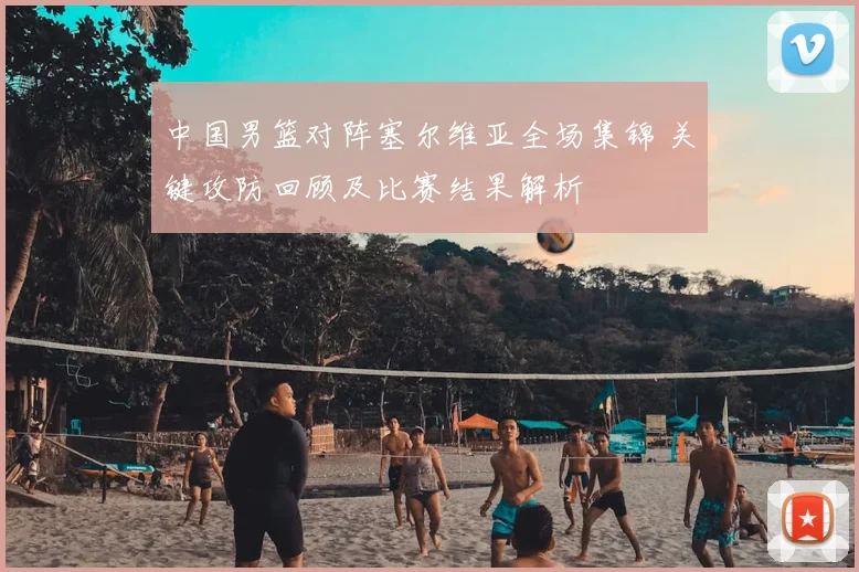 中国男篮对阵塞尔维亚全场集锦 关键攻防回顾及比赛结果解析