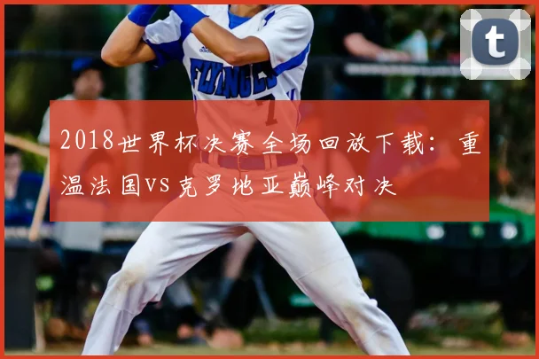 2018世界杯决赛全场回放下载：重温法国vs克罗地亚巅峰对决