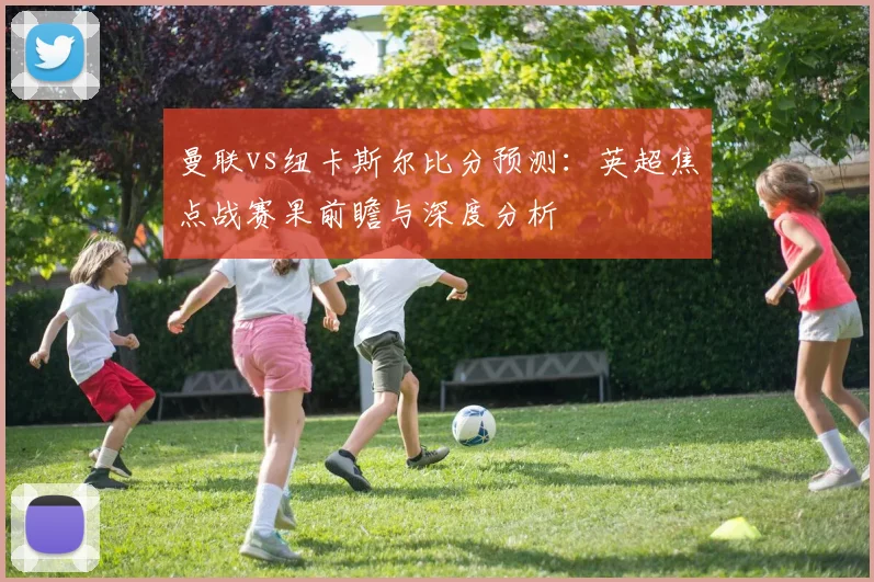 曼联vs纽卡斯尔比分预测：英超焦点战赛果前瞻与深度分析