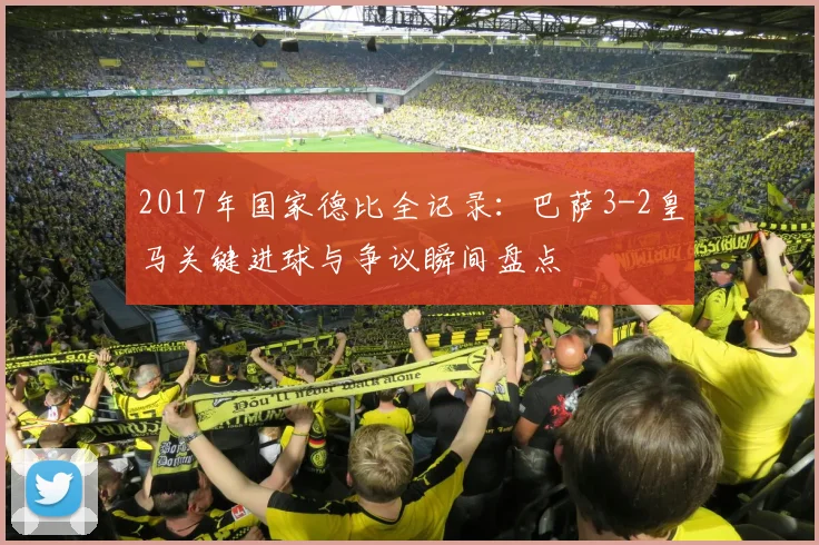 2017年国家德比全记录：巴萨3-2皇马关键进球与争议瞬间盘点