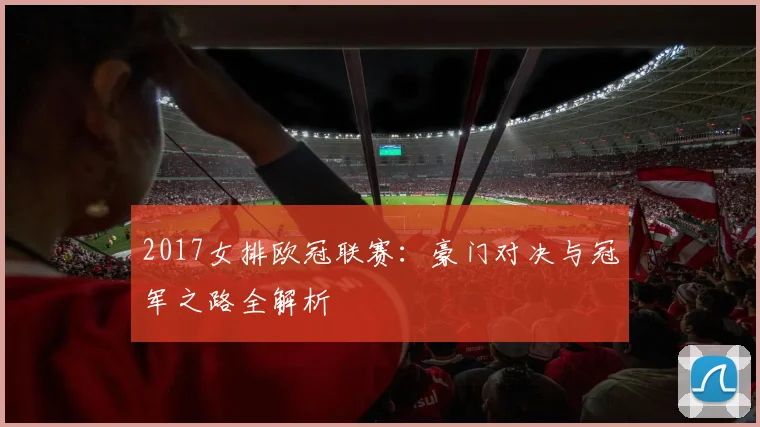 2017女排欧冠联赛：豪门对决与冠军之路全解析