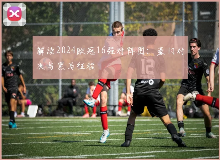 解读2024欧冠16强对阵图：豪门对决与黑马征程